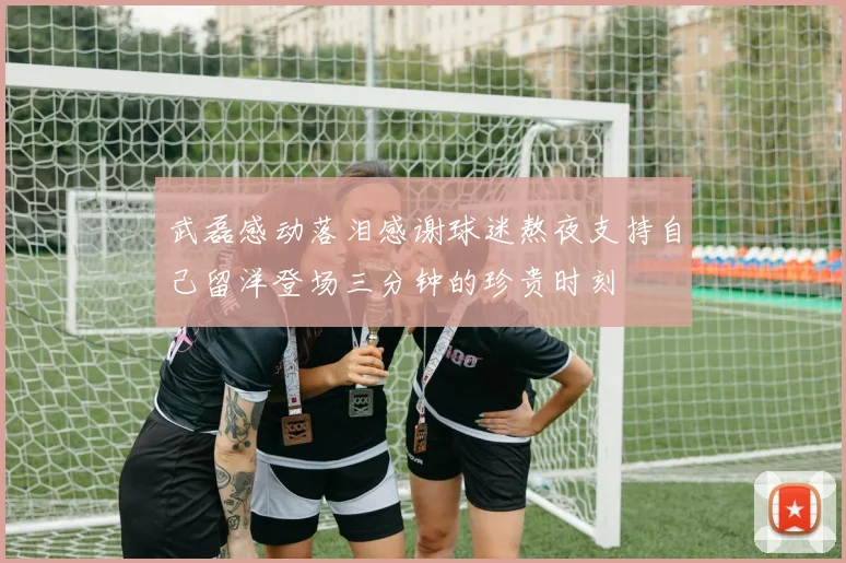 武磊感动落泪感谢球迷熬夜支持自己留洋登场三分钟的珍贵时刻