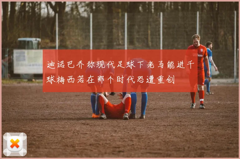 迪诺巴乔称现代足球下老马能进千球梅西若在那个时代恐遭重创