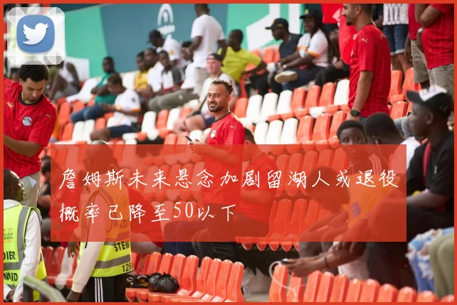 詹姆斯未来悬念加剧留湖人或退役概率已降至50以下
