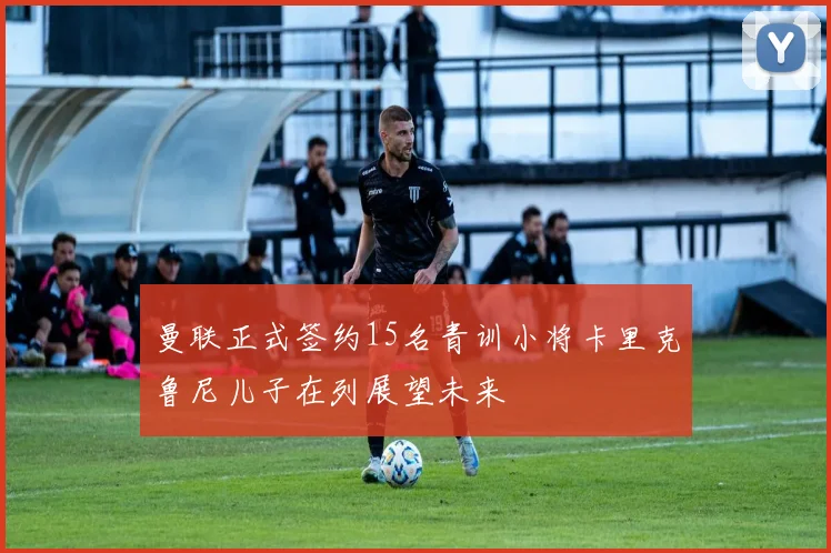 曼联正式签约15名青训小将卡里克鲁尼儿子在列展望未来