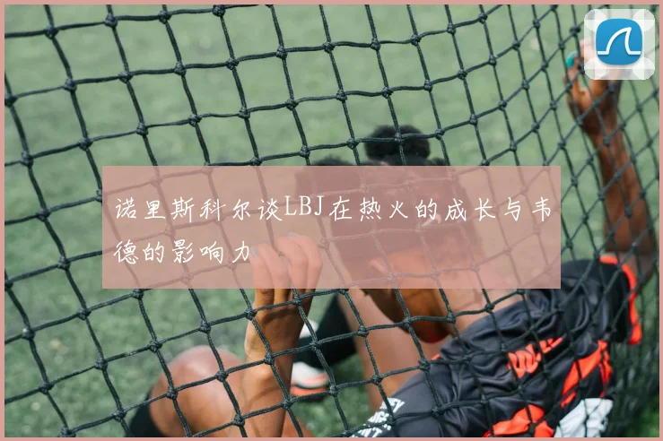 诺里斯科尔谈LBJ在热火的成长与韦德的影响力