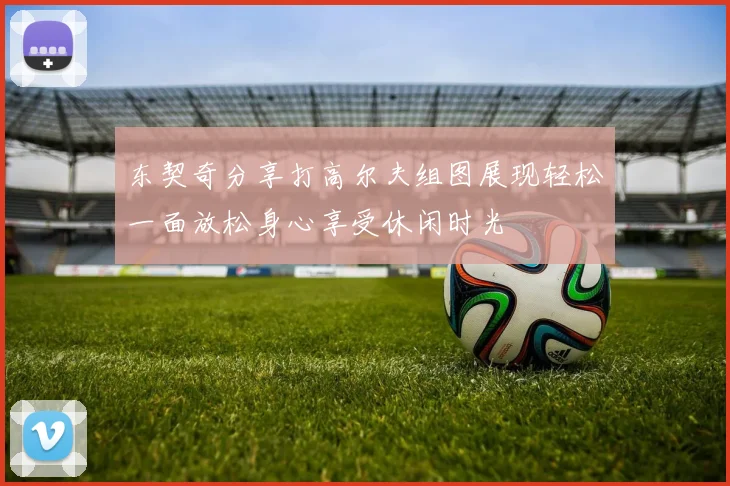 东契奇分享打高尔夫组图展现轻松一面放松身心享受休闲时光