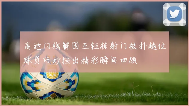 高迪门线解围王钰栋射门被扑越位球员巧妙挡出精彩瞬间回顾