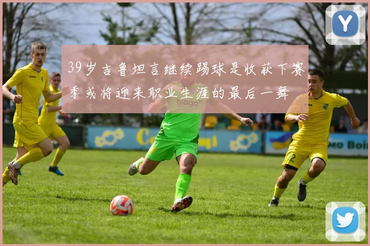 39岁吉鲁坦言继续踢球是收获下赛季或将迎来职业生涯的最后一舞