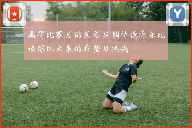 赢得比赛后的反思与期待德泽尔比谈球队未来的希望与挑战