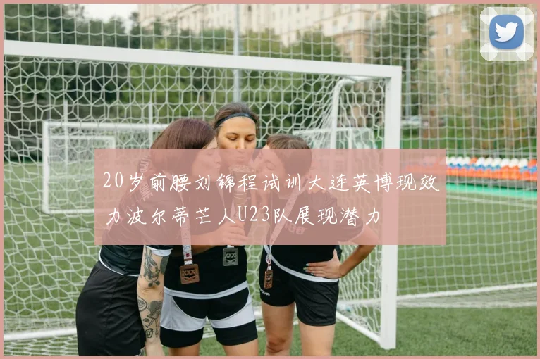 20岁前腰刘锦程试训大连英博现效力波尔蒂芒人U23队展现潜力