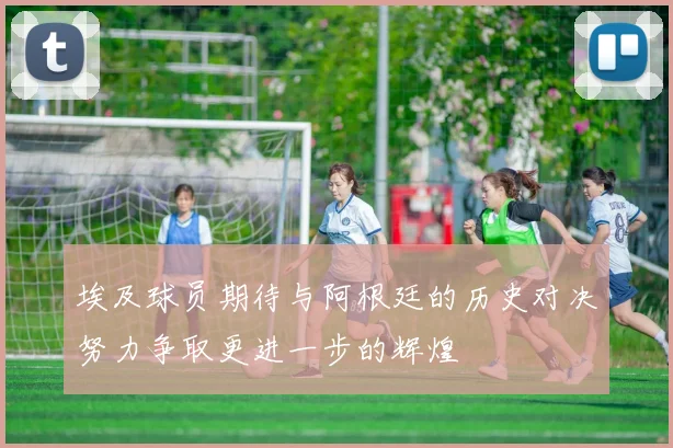 埃及球员期待与阿根廷的历史对决努力争取更进一步的辉煌