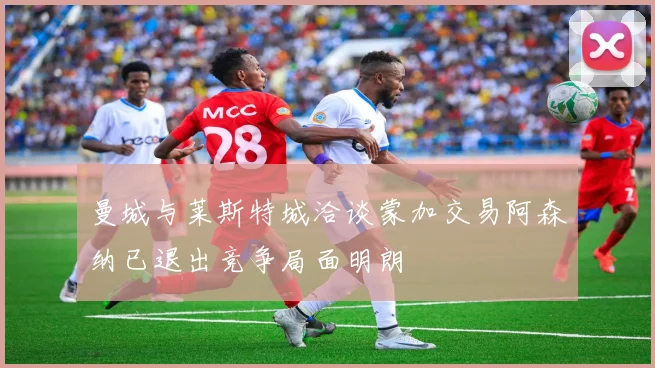 曼城与莱斯特城洽谈蒙加交易阿森纳已退出竞争局面明朗