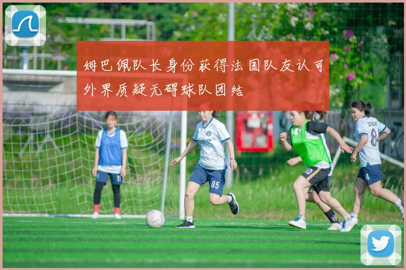 姆巴佩队长身份获得法国队友认可外界质疑无碍球队团结