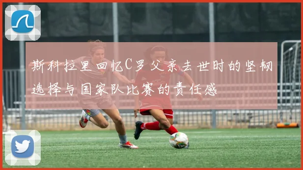 斯科拉里回忆C罗父亲去世时的坚韧选择与国家队比赛的责任感