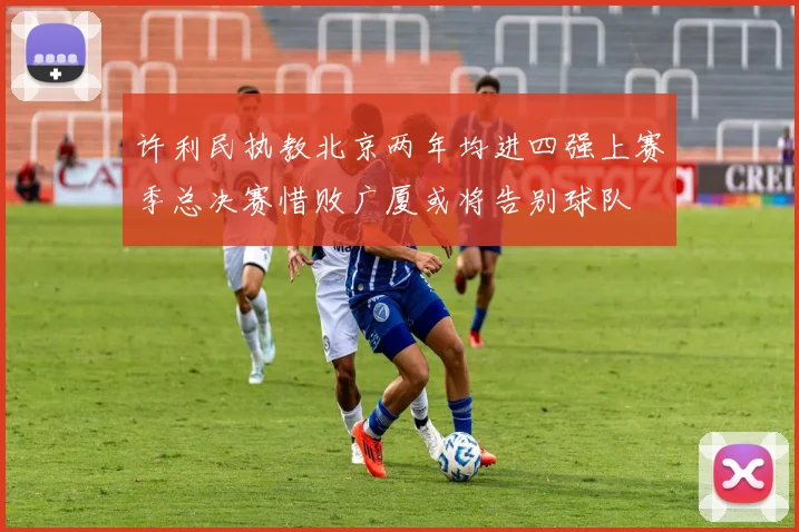 许利民执教北京两年均进四强上赛季总决赛惜败广厦或将告别球队