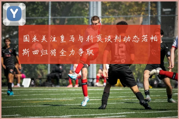 国米关注皇马与科莫谈判动态若帕斯回归将全力争取
