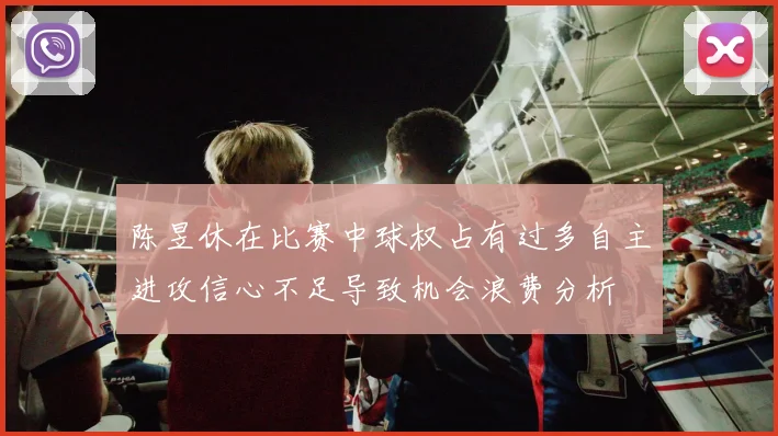陈昱休在比赛中球权占有过多自主进攻信心不足导致机会浪费分析