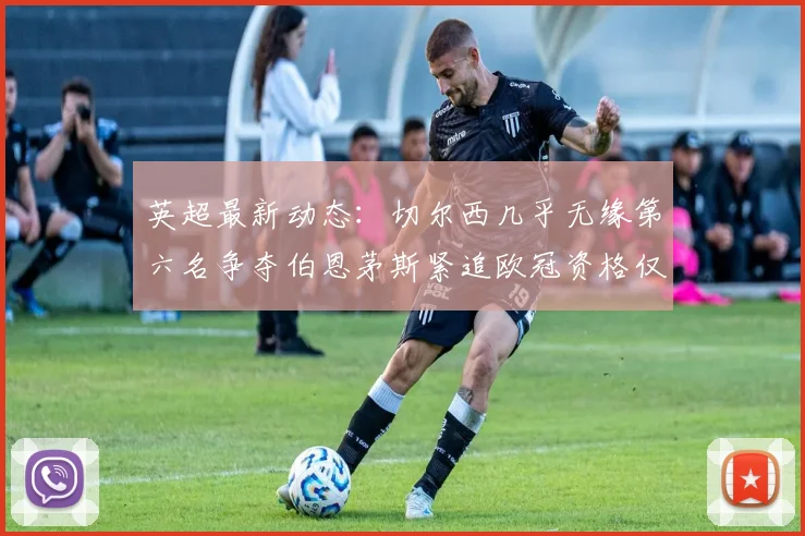 英超最新动态：切尔西几乎无缘第六名争夺伯恩茅斯紧追欧冠资格仅差三分