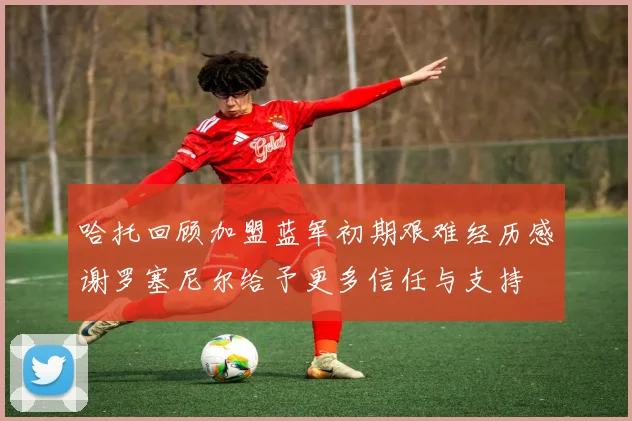 哈托回顾加盟蓝军初期艰难经历感谢罗塞尼尔给予更多信任与支持