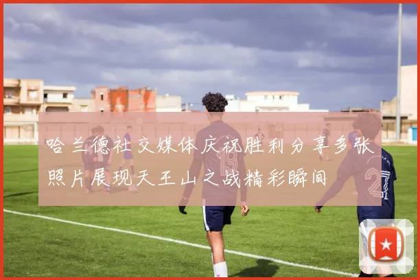 哈兰德社交媒体庆祝胜利分享多张照片展现天王山之战精彩瞬间
