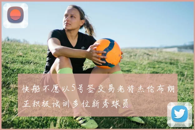 快船不愿以5号签交易老将杰伦布朗正积极试训多位新秀球员