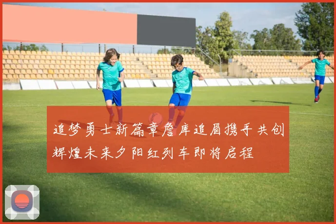 追梦勇士新篇章詹库追眉携手共创辉煌未来夕阳红列车即将启程