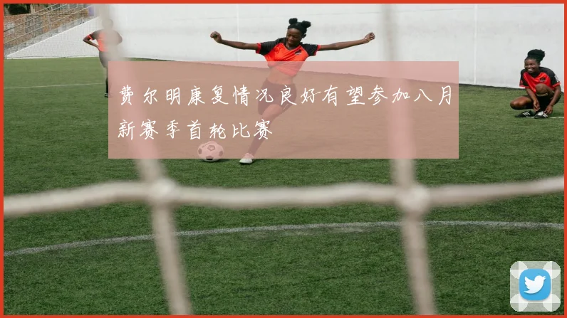 费尔明康复情况良好有望参加八月新赛季首轮比赛
