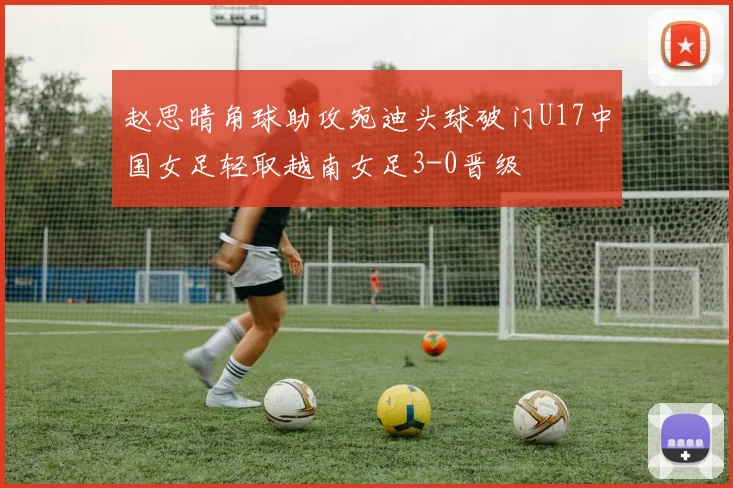 赵思晴角球助攻宛迪头球破门U17中国女足轻取越南女足3-0晋级