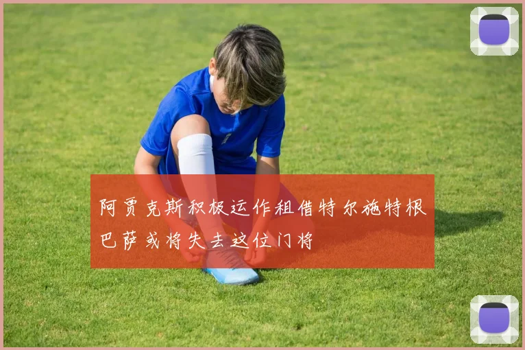 阿贾克斯积极运作租借特尔施特根巴萨或将失去这位门将