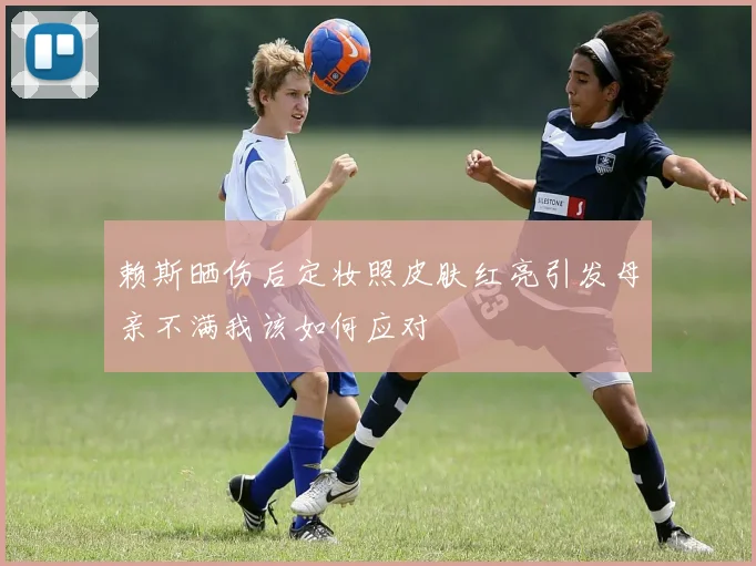 赖斯晒伤后定妆照皮肤红亮引发母亲不满我该如何应对
