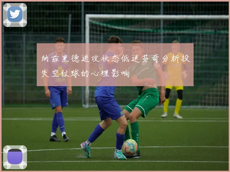 纳兹里德进攻状态低迷芬奇分析投失空位球的心理影响