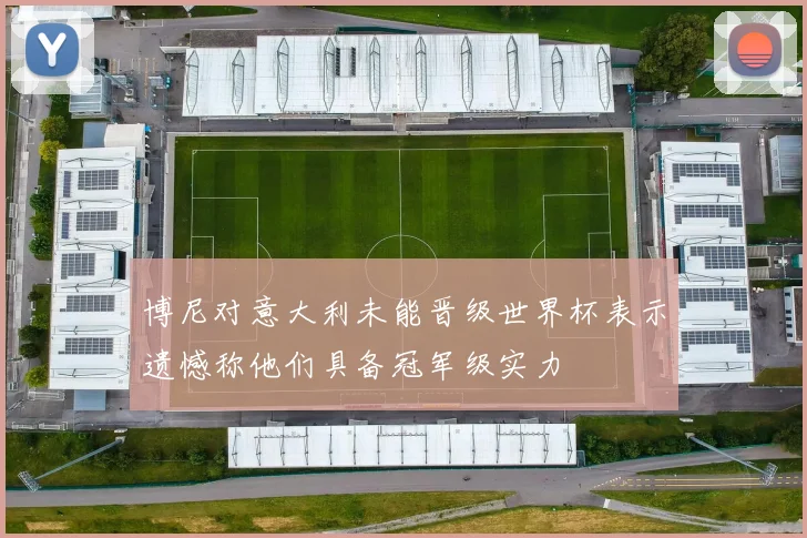 博尼对意大利未能晋级世界杯表示遗憾称他们具备冠军级实力